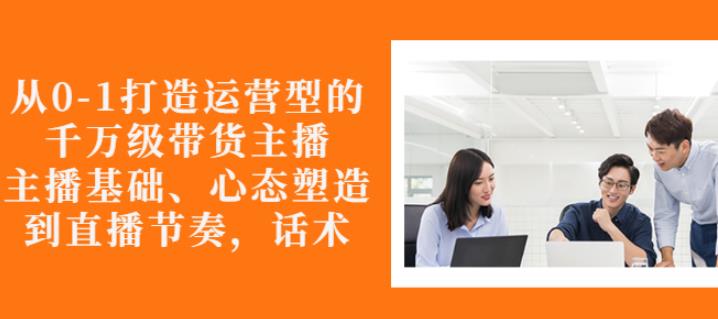 从0-1打造运营型的带货主播：主播基础、心态塑造，能力培养到直播节奏，话术进行全面讲解-百盟网