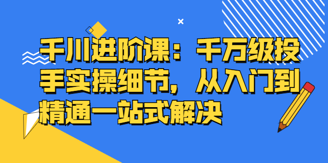 千川进阶课：千川投放细节实操，从入门到精通一站式解决-百盟网