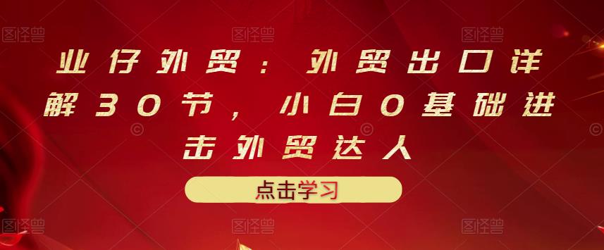 业仔外贸：外贸出口详解30节，小白0基础进击外贸达人 价值666元-百盟网