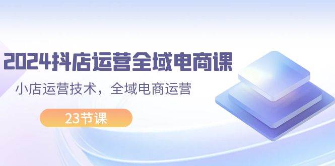 2024抖店运营-全域电商课，小店运营技术，全域电商运营（23节课）-百盟网