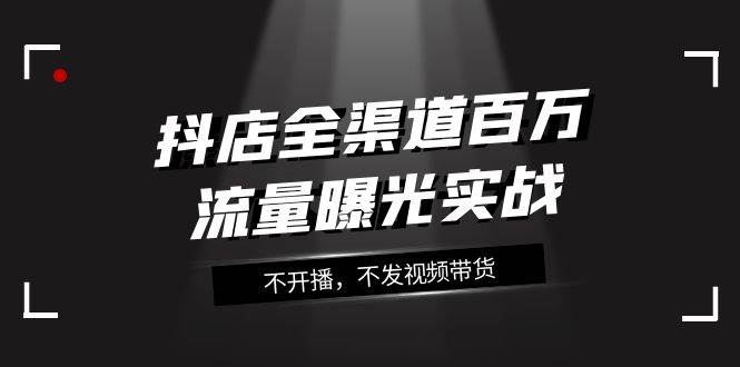 抖店-全渠道百万流量曝光实战，不开播，不发视频带货（16节课）-百盟网