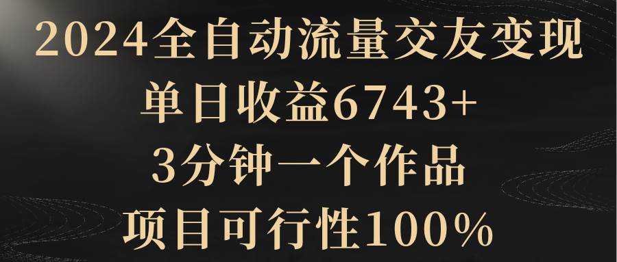 2024全自动流量交友变现，单日收益6743+，3分钟一个作品，项目可行性100%-百盟网