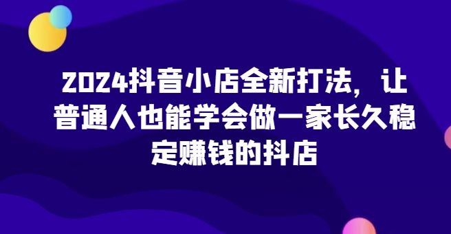 2024抖音小店全新打法，让普通人也能学会做一家长久稳定赚钱的抖店（更新）-百盟网