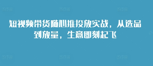 短视频带货随心推投放实战，从选品到放量，生意即刻起飞-百盟网